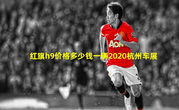红旗h9价格多少钱一辆2020杭州车展